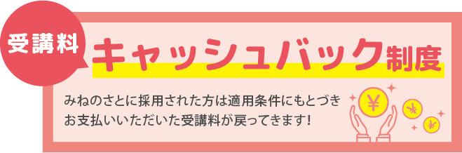 受講料キャッシュバック制度 みねのさとに採用された方は適用条件にもとづきお支払いいただいた受講料が戻ってきます！